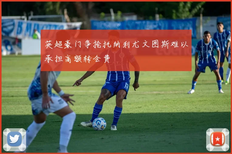 英超豪门争抢托纳利尤文图斯难以承担高额转会费