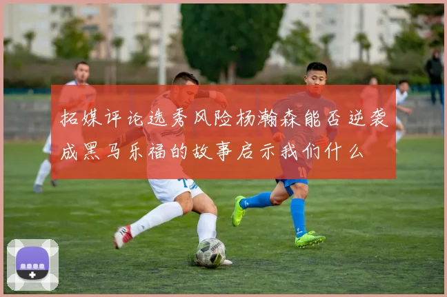 拓媒评论选秀风险杨瀚森能否逆袭成黑马乐福的故事启示我们什么