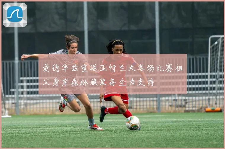 爱德华兹重返亚特兰大客场比赛祖父身穿森林狼装备全力支持