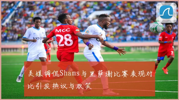 美媒调侃Shams与里萨谢比赛表现对比引发热议与欢笑
