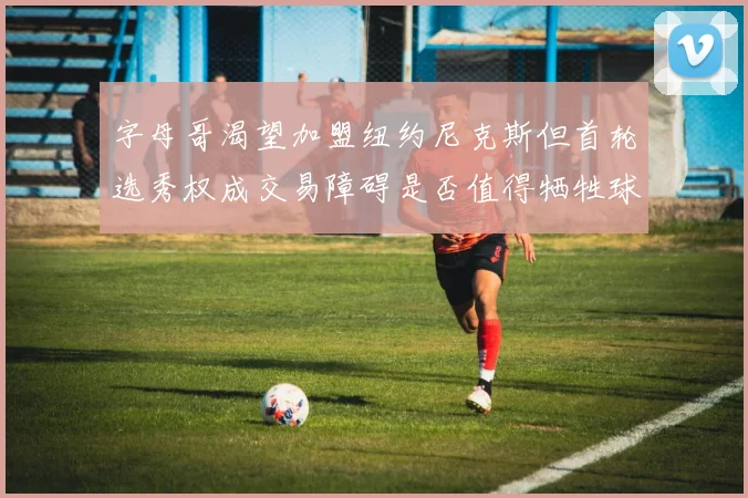字母哥渴望加盟纽约尼克斯但首轮选秀权成交易障碍是否值得牺牲球队深度