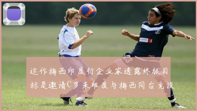 运作梅西印度行企业家透露终极目标是邀请C罗来印度与梅西同台竞技