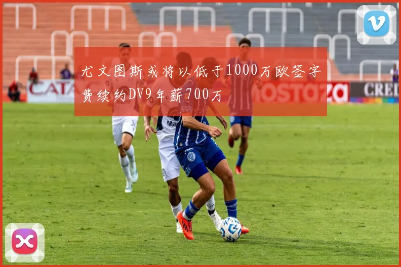 尤文图斯或将以低于1000万欧签字费续约DV9年薪700万