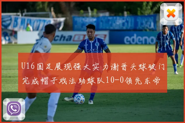 U16国足展现强大实力谢晋头球破门完成帽子戏法助球队10-0领先东帝汶