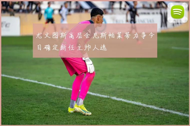 尤文图斯高层会见斯帕莱蒂力争今日确定新任主帅人选