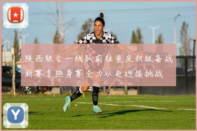 陕西联合一线队前往重庆积极备战新赛季热身赛全力以赴迎接挑战