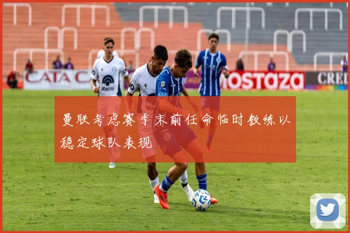 曼联考虑赛季末前任命临时教练以稳定球队表现