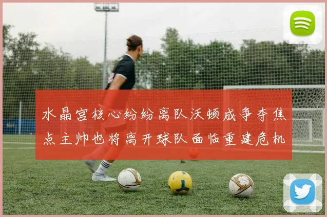 水晶宫核心纷纷离队沃顿成争夺焦点主帅也将离开球队面临重建危机