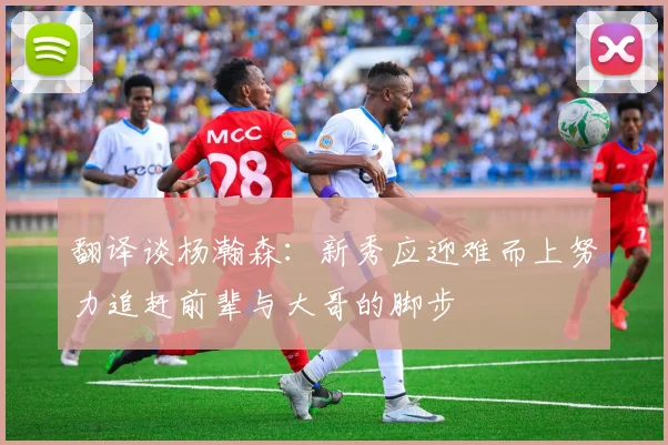 翻译谈杨瀚森：新秀应迎难而上努力追赶前辈与大哥的脚步