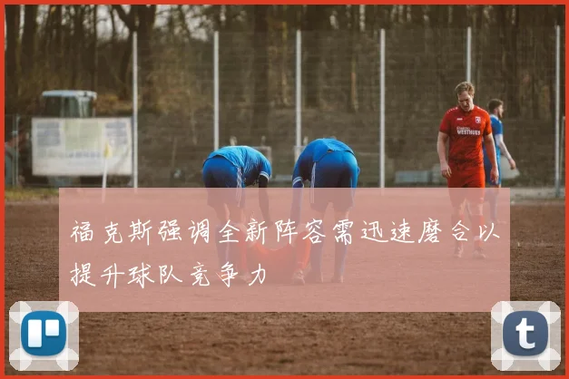 福克斯强调全新阵容需迅速磨合以提升球队竞争力