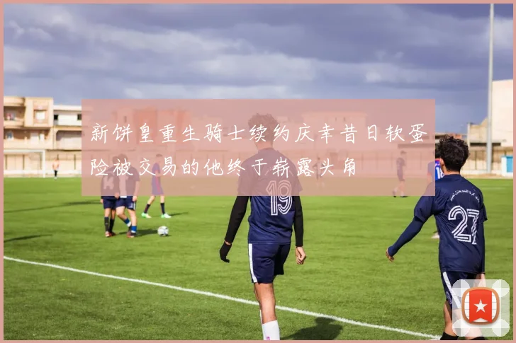 新饼皇重生骑士续约庆幸昔日软蛋险被交易的他终于崭露头角
