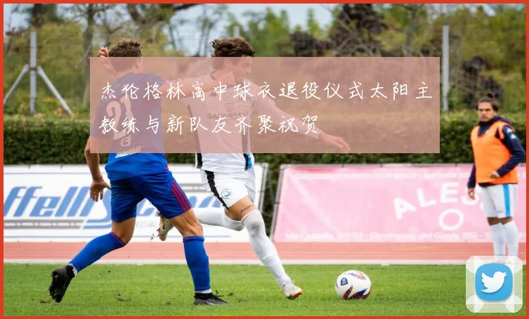 杰伦格林高中球衣退役仪式太阳主教练与新队友齐聚祝贺