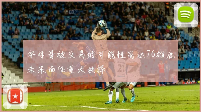 字母哥被交易的可能性高达76雄鹿未来面临重大抉择