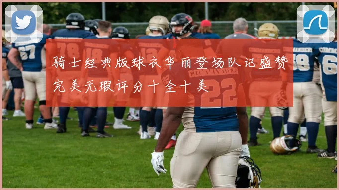 骑士经典版球衣华丽登场队记盛赞完美无瑕评分十全十美