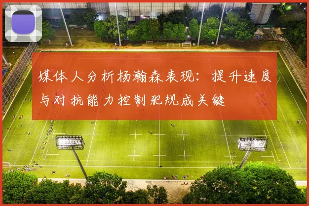 媒体人分析杨瀚森表现：提升速度与对抗能力控制犯规成关键