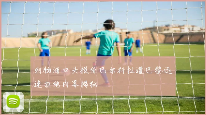 利物浦口头报价巴尔科拉遭巴黎迅速拒绝内幕揭秘