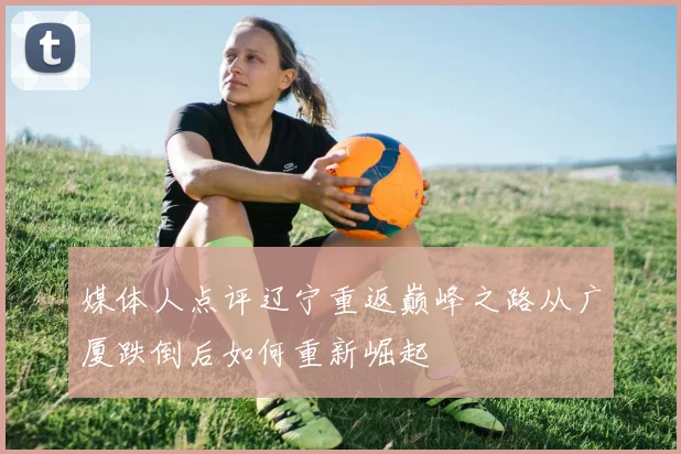 媒体人点评辽宁重返巅峰之路从广厦跌倒后如何重新崛起