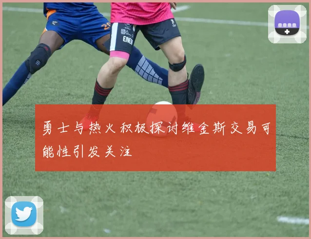 勇士与热火积极探讨维金斯交易可能性引发关注