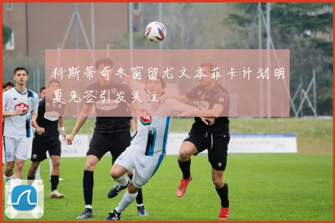 科斯蒂奇冬窗留尤文本菲卡计划明夏免签引发关注