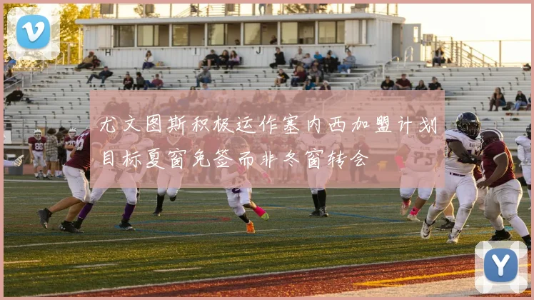 尤文图斯积极运作塞内西加盟计划目标夏窗免签而非冬窗转会