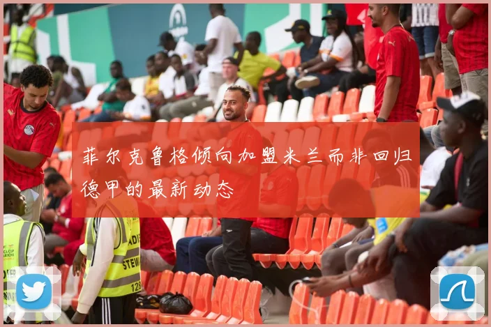 菲尔克鲁格倾向加盟米兰而非回归德甲的最新动态