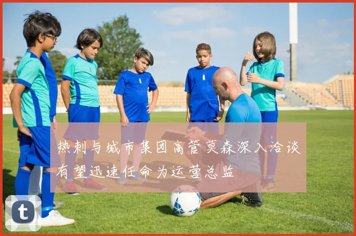 热刺与城市集团高管莫森深入洽谈有望迅速任命为运营总监