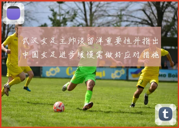 武汉女足主帅谈留洋重要性并指出中国女足进步缓慢需做好应对措施