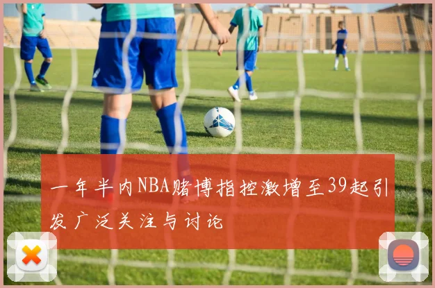 一年半内NBA赌博指控激增至39起引发广泛关注与讨论