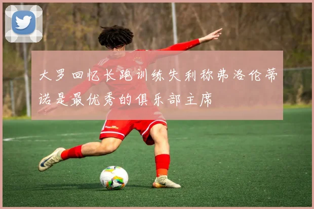 大罗回忆长跑训练失利称弗洛伦蒂诺是最优秀的俱乐部主席