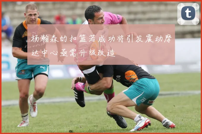 杨瀚森的扣篮若成功将引发震动摩达中心亟需升级改造