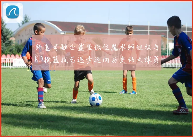 约基奇融合鲨鱼低位魔术师组织与KD投篮技艺逐步迈向历史伟大球员之路