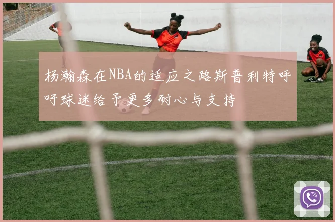 杨瀚森在NBA的适应之路斯普利特呼吁球迷给予更多耐心与支持