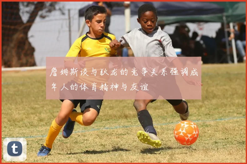 詹姆斯谈与狄龙的竞争关系强调成年人的体育精神与友谊