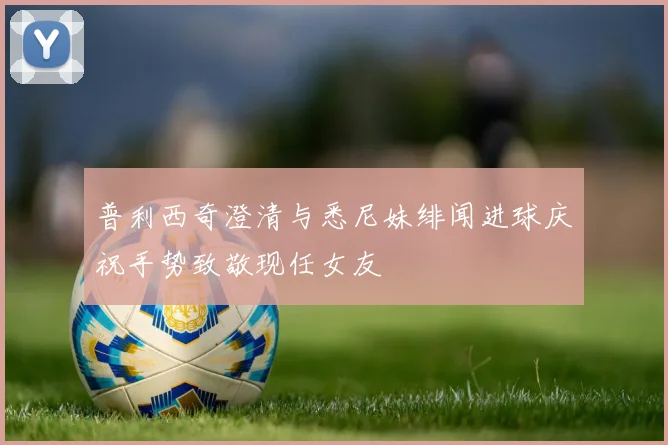 普利西奇澄清与悉尼妹绯闻进球庆祝手势致敬现任女友