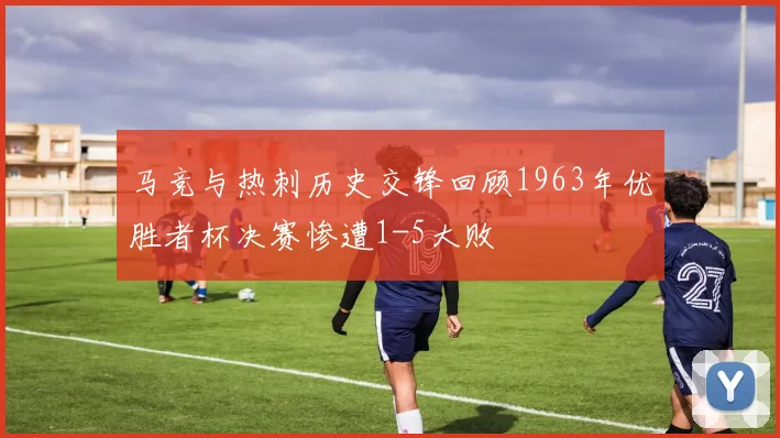 马竞与热刺历史交锋回顾1963年优胜者杯决赛惨遭1-5大败