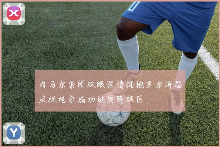 内马尔紧闭双眼深情拥抱罗尔海瑟庆祝绝杀成功逃离降级区