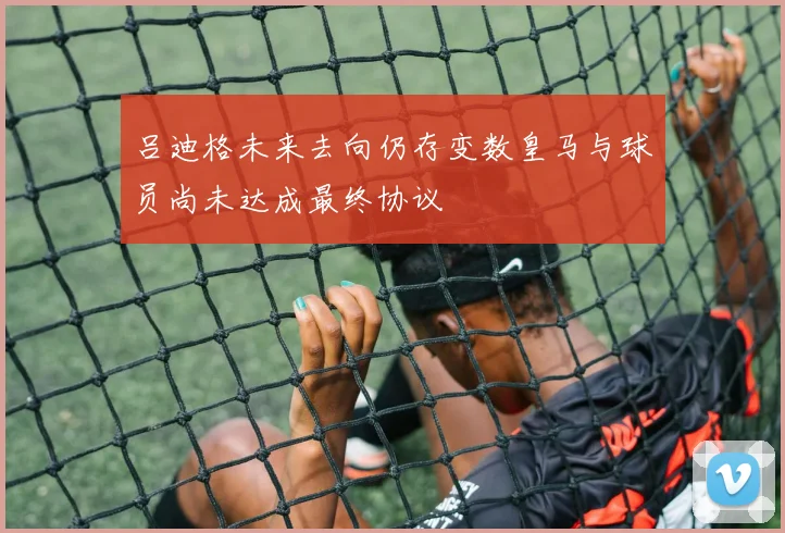 吕迪格未来去向仍存变数皇马与球员尚未达成最终协议