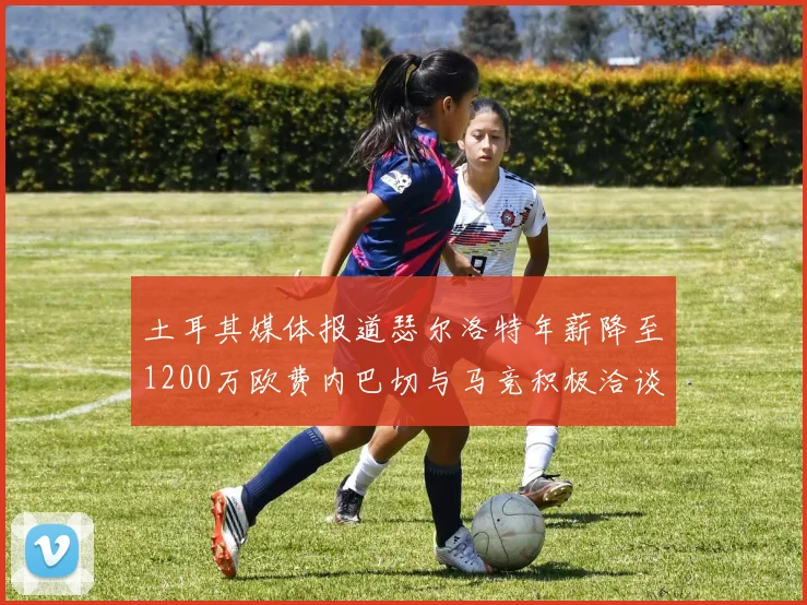 土耳其媒体报道瑟尔洛特年薪降至1200万欧费内巴切与马竞积极洽谈