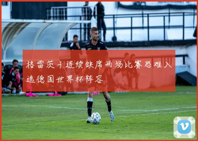 格雷茨卡连续缺席两场比赛恐难入选德国世界杯阵容