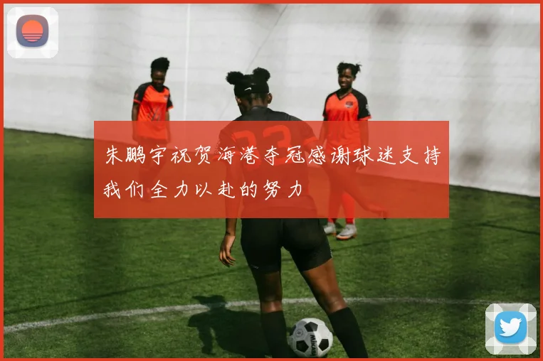 朱鹏宇祝贺海港夺冠感谢球迷支持我们全力以赴的努力
