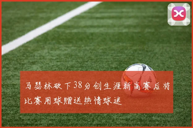 马瑟林砍下38分创生涯新高赛后将比赛用球赠送热情球迷