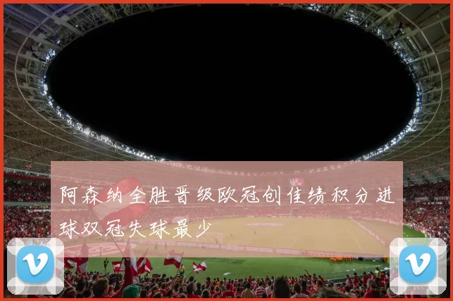阿森纳全胜晋级欧冠创佳绩积分进球双冠失球最少
