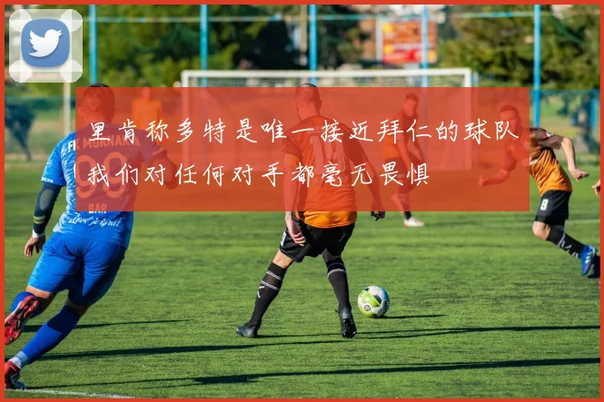 里肯称多特是唯一接近拜仁的球队我们对任何对手都毫无畏惧