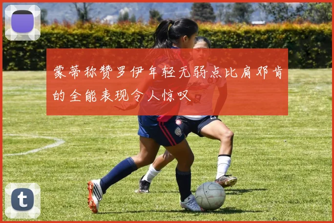 蒙蒂称赞罗伊年轻无弱点比肩邓肯的全能表现令人惊叹