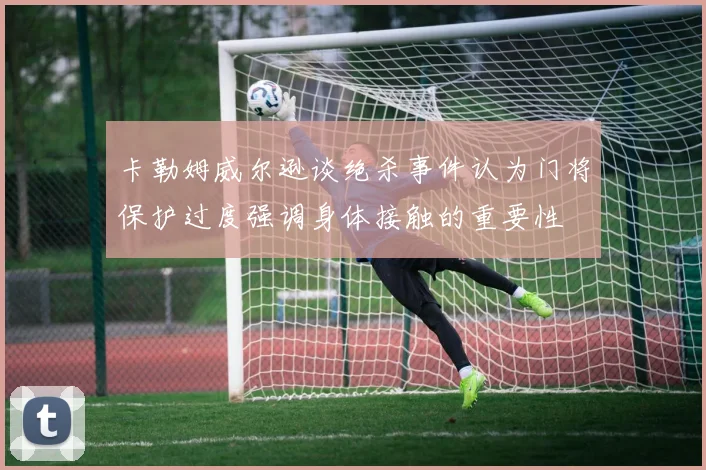 卡勒姆威尔逊谈绝杀事件认为门将保护过度强调身体接触的重要性