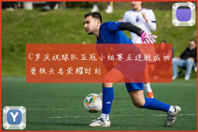 C罗庆祝球队亚冠小组赛五连胜成功晋级头名荣耀时刻